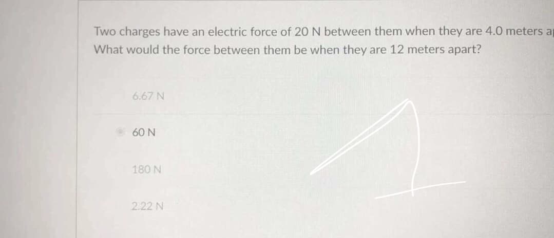 Two charges have an electric force of 20 N between them when they are 4.0 meters ap
What would the force between them be when they are 12 meters apart?
6.67 N
60 N
180 N
2.22 N
