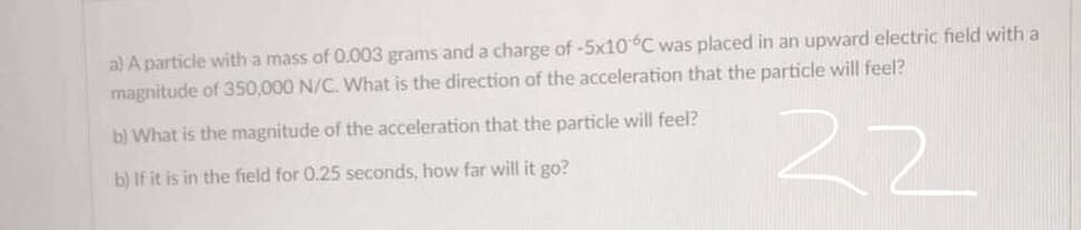 a) A particle with a mass of 0.003 grams and a charge of-5x10°C was placed in an upward electric field with a
magnitude of 350,000 N/C. What is the direction of the acceleration that the particle will feel?
22
b) What is the magnitude of the acceleration that the particle will feel?
b) If it is in the field for 0.25 seconds, how far will it go?
