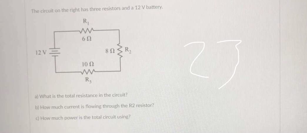 The circuit on the right has three resistors and a 12 V battery.
6Ω
12 V
100
a) What is the total resistance in the circuit?
b) How much current is flowing through the R2 resistor?
c) How much power is the total circuit using?
