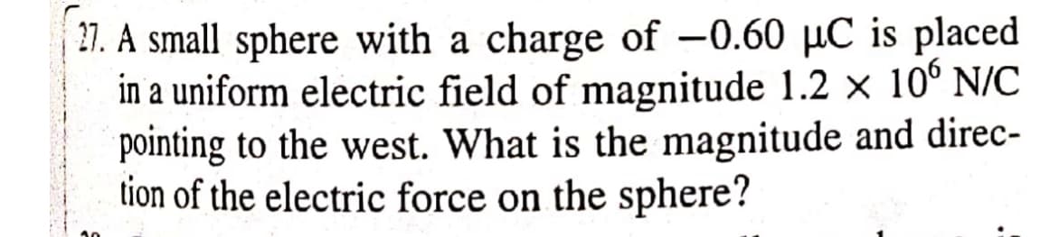 27. A small sphere with a charge of -0.60 µC is placed
in a uniform electric field of magnitude 1.2 x 10° N/C
pointing to the west. What is the magnitude and direc-
tion of the electric force on the sphere?
