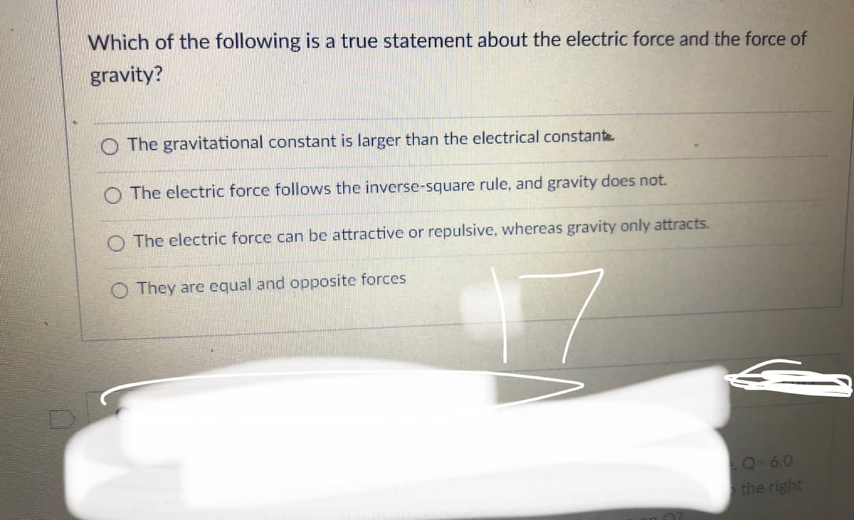 Which of the following is a true statement about the electric force and the force of
gravity?
O The gravitational constant is larger than the electrical constante
O The electric force follows the inverse-square rule, and gravity does not.
O The electric force can be attractive or repulsive, whereas gravity only attracts.
They are equal and opposite forces
Q-6.0
the right
