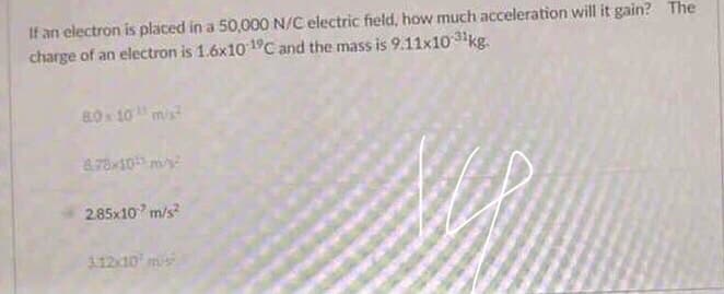 If an electron is placed in a 50,000 N/C electric field, how much acceleration will it gain? The
charge of an electron is 1.6x10 19C and the mass is 9.11x10 3kg.
80x 10mis
8.78x10 my
2.85x10 m/s
11210 ms

