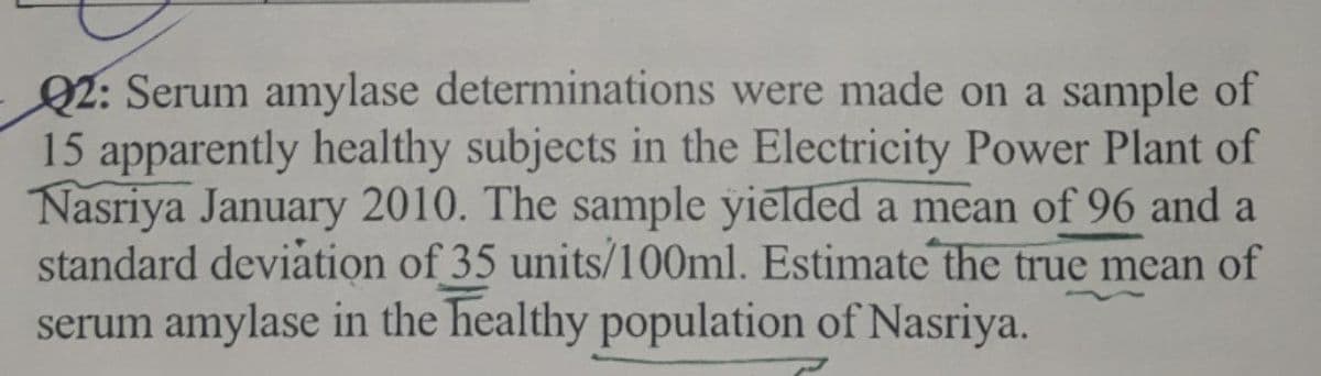 Q2: Serum amylase determinations were made on a sample of
15 apparently healthy subjects in the Electricity Power Plant of
Nasriya January 2010. The sample yielded a mean of 96 and a
standard deviation of 35 units/100ml. Estimate the true mean of
serum amylase in the healthy population of Nasriya.

