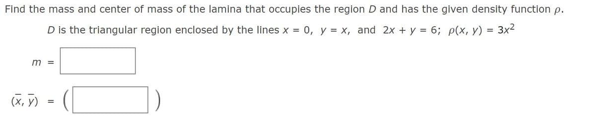 Find the mass and center of mass of the lamina that occupies the region D and has the given density function p.
D is the triangular region enclosed by the lines x =
0, y = x, and 2x + y = 6; p(x, y) = 3x²
(X, y)
=
