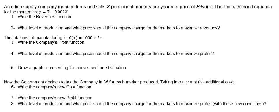 An office supply company manufactures and sells X permanent markers per year at a price of P €lunit. The Price/Demand equation
for the markers is: p = 7- 0.002X
1- Write the Revenues function
2- What level of production and what price should the company charge for the markers to maximize revenues?
The total cost of manufacturing is: C(x) = 1000 + 2x
3- Write the Company's Profit function
4- What level of production and what price should the company charge for the markers to maximize profits?
5- Draw a graph representing the above-mentioned situation
Now the Government decides to tax the Company in 3€ for each marker produced. Taking into account this additional cost:
6- Write the company's new Cost function
7- Write the company's new Profit function
8- What level of production and what price should the company charge for the markers to maximize profits (with these new conditions)?
