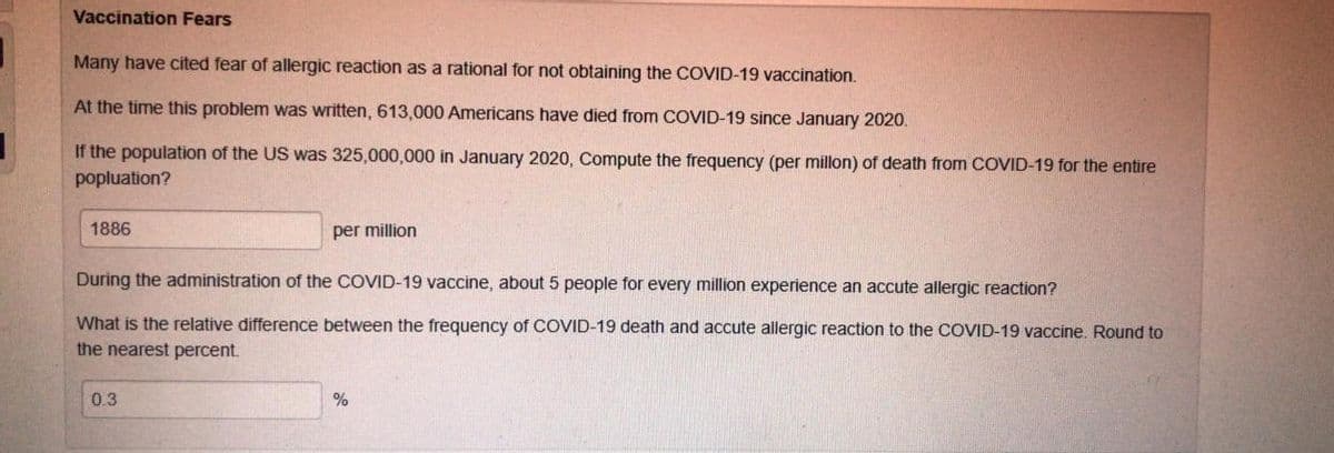 Vaccination Fears
Many have cited fear of allergic reaction as a rational for not obtaining the COVID-19 vaccination.
At the time this problem was written, 613,000 Americans have died from COVID-19 since January 2020.
If the population of the US was 325,000,000 in January 2020, Compute the frequency (per millon) of death from COVID-19 for the entire
popluation?
1886
per million
During the administration of the COVID-19 vaccine, about 5 people for every million experience an accute allergic reaction?
What is the relative difference between the frequency of COVID-19 death and accute allergic reaction to the COVID-19 vaccine. Round to
the nearest percent.
0.3
%
