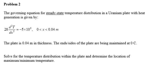 Problem 2
The governing equation for steady-state temperature distribution in a Uranium plate with heat
generation is given by:
d'T
28
-5x10°, 0<x< 0.04 m
The plate is 0.04 m in thickness. The ends/sides of the plate are being maintained at 0 C.
Solve for the temperature distribution within the plate and determine the location of
maximum/minimum temperature.
