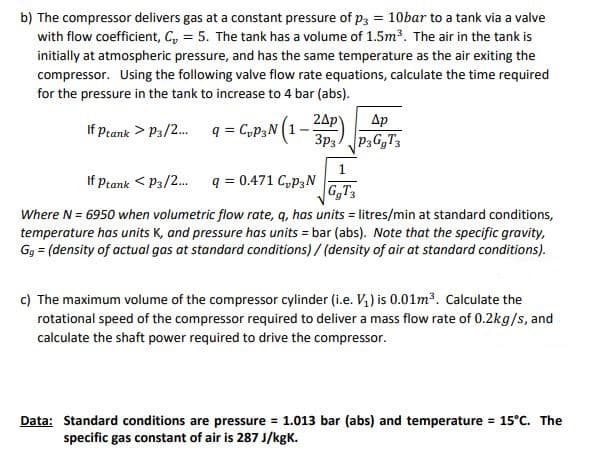 b) The compressor delivers gas at a constant pressure of p3 = 10bar to a tank via a valve
with flow coefficient, C, = 5. The tank has a volume of 1.5m³. The air in the tank is
initially at atmospheric pressure, and has the same temperature as the air exiting the
compressor. Using the following valve flow rate equations, calculate the time required
for the pressure in the tank to increase to 4 bar (abs).
q = CyP3N (1–
Ap
24p
P3G,T3
3p3
If Ptank > P3/2.
1
If Ptank < P3/2.
q = 0.471 C,p3N
G,T
Where N = 6950 when volumetric flow rate, q, has units = litres/min at standard conditions,
temperature has units K, and pressure has units = bar (abs). Note that the specific gravity,
Gg = (density of actual gas at standard conditions) / (density of air at standard conditions).
c) The maximum volume of the compressor cylinder (i.e. V,) is 0.01m³. Calculate the
rotational speed of the compressor required to deliver a mass flow rate of 0.2kg/s, and
calculate the shaft power required to drive the compressor.
Data: Standard conditions are pressure = 1.013 bar (abs) and temperature 15°C. The
specific gas constant of air is 287 J/kgK.

