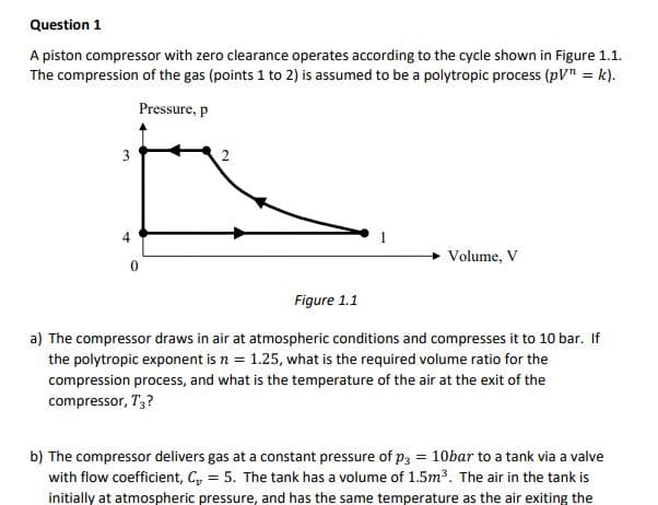 Question 1
A piston compressor with zero clearance operates according to the cycle shown in Figure 1.1.
The compression of the gas (points 1 to 2) is assumed to be a polytropic process (pV" = k).
Pressure, p
3
Volume, V
Figure 1.1
a) The compressor draws in air at atmospheric conditions and compresses it to 10 bar. If
the polytropic exponent is n = 1.25, what is the required volume ratio for the
compression process, and what is the temperature of the air at the exit of the
compressor, T;?
b) The compressor delivers gas at a constant pressure of p3 = 10bar to a tank via a valve
with flow coefficient, C, = 5. The tank has a volume of 1.5m³. The air in the tank is
initially at atmospheric pressure, and has the same temperature as the air exiting the

