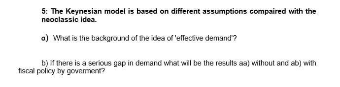5: The Keynesian model is based on different assumptions compaired with the
neoclassic idea.
a) What is the background of the idea of 'effective demand'?
b) If there is a serious gap in demand what will be the results aa) without and ab) with
fiscal policy by goverment?
