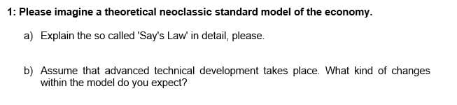 1: Please imagine a theoretical neoclassic standard model of the economy.
a) Explain the so called 'Say's Law in detail, please.
b) Assume that advanced technical development takes place. What kind of changes
within the model do you expect?
