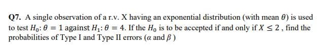 Q7. A single observation of a r.v. X having an exponential distribution (with mean 0) is used
to test Ho: 0 = 1 against H,: 0 = 4. If the H, is to be accepted if and only if X < 2, find the
probabilities of Type I and Type II errors (a and B )
