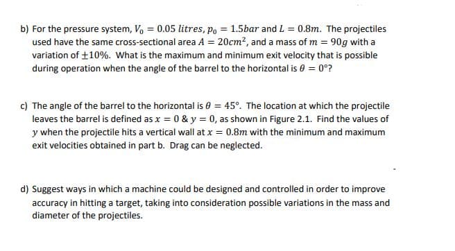 b) For the pressure system, V, = 0.05 litres, po = 1.5bar and L = 0.8m. The projectiles
used have the same cross-sectional area A = 20cm?, and a mass of m = 90g with a
variation of +10%. What is the maximum and minimum exit velocity that is possible
during operation when the angle of the barrel to the horizontal is 0 = 0°?
c) The angle of the barrel to the horizontal is 0 = 45°. The location at which the projectile
leaves the barrel is defined as x = 0 & y = 0, as shown in Figure 2.1. Find the values of
y when the projectile hits a vertical wall at x = 0.8m with the minimum and maximum
exit velocities obtained in part b. Drag can be neglected.
d) Suggest ways in which a machine could be designed and controlled in order to improve
accuracy in hitting a target, taking into consideration possible variations in the mass and
diameter of the projectiles.
