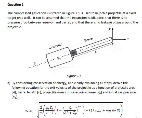 Question 2
The compressed gas canon illustrated in Figure 2.1 is used to launch a projectile at a fixed
target on a wall. It can be assumed that the expansion is adiabatic, that there is no
pressure drop between reservoir and barrel, and that there is no leakage of gas around the
projectile.
Barrel
Reservoir
- Vo
Figure 2.1
a) By considering conservation of energy, and clearly explaining all steps, derive the
following equation for the exit velocity of the projectile as a function of projectile area
(A), barrel length (L), projectile mass (m) reservoir volume (Vo) and initial gas pressure
(po).
2 PoVo
Uexit =
Vo
1 -
AL + Vo
L(Apatm + mg sin 0)
my -1
