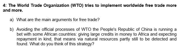 4: The World Trade Organization (WTO) tries to implement worldwide free trade more
and more.
a) What are the main arguments for free trade?
b) Avoiding the official processes of WTO the People's Republic of China is running a
bet with some African countries: giving large credits in money to Africa and expecting
repayment in kind, that means via natural resources partly still to be detected and
found. What do you think of this strategy?
