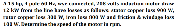 A 15 hp, 4 pole 60 Hz, wye connected, 208 volts induction motor draw
12 kW from the line have losses as follows: stator copper loss 900 W,
rotor copper loss 300 W, iron loss 800 W and friction & windage loss
100 W. Determine the speed of the motor in rpm.
