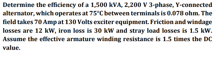 Determine the efficiency of a 1,500 kVA, 2,200 V 3-phase, Y-connected
alternator, which operates at 75°C between terminals is 0.078 ohm. The
field takes 70 Amp at 130 Volts exciter equipment. Friction and windage
losses are 12 kW, iron loss is 30 kW and stray load losses is 1.5 kW.
Assume the effective armature winding resistance is 1.5 times the DC
value.
