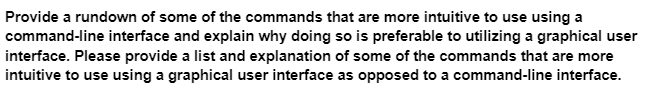 Provide a rundown of some of the commands that are more intuitive to use using a
command-line interface and explain why doing so is preferable to utilizing a graphical user
interface. Please provide a list and explanation of some of the commands that are more
intuitive to use using a graphical user interface as opposed to a command-line interface.