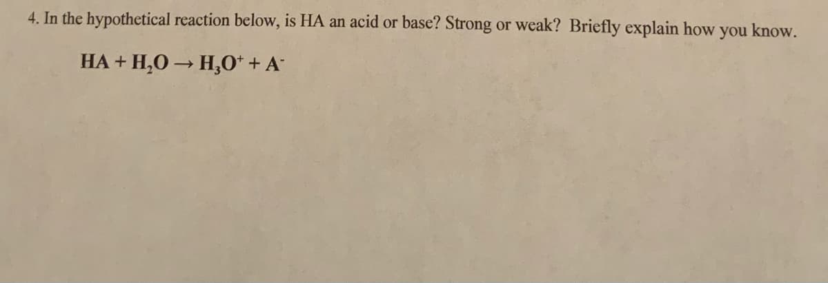 4. In the hypothetical reaction below, is HA an acid or base? Strong or weak? Briefly explain how you know.
HA + H,0 H,0* + A

