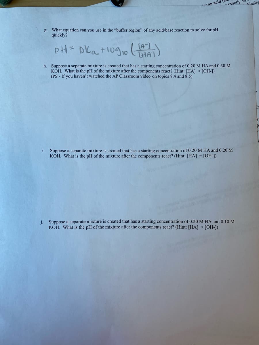 ang acid
exactly
Einally
What equation can you use in the "buffer region'" of any acid/base reaction to solve for pH
quickly?
g.
pH= DKatlog1o
[HAJ
h. Suppose a separate mixture is created that has a starting concentration of 0.20 M HA and 0.30 M
KOH. What is the pH of the mixture after the components react? (Hint: [HA] > [OH-])
(PS - If you haven't watched the AP Classroom video on topics 8.4 and 8.5)
i. Suppose a separate mixture is created that has a starting concentration of 0.20 M HA and 0.20 M
KOH. What is the pH of the mixture after the components react? (Hint: [HA] = [OH-])
j. Suppose a separate mixture is created that has a starting concentration of 0.20 M HA and 0.10 M
KOH. What is the pH of the mixture after the components react? (Hint: [HA] <[OH-])
