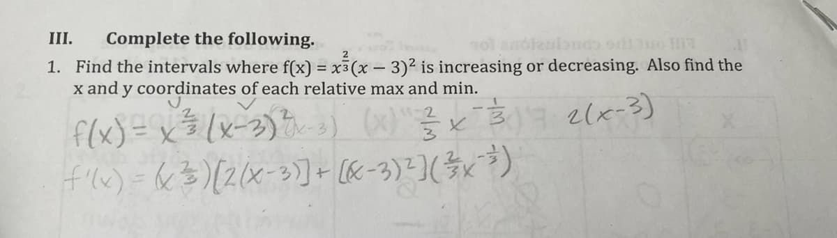 III.
Complete the following.
2
1. Find the intervals where f(x) = x3(x-3)2 is increasing or decreasing. Also find the
x and y coordinates of each relative max and min.
f(x) = x$(x=2)t3)
