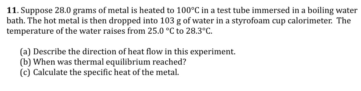 11. Suppose 28.0 grams of metal is heated to 100°C in a test tube immersed in a boiling water
bath. The hot metal is then dropped into 103 g of water in a styrofoam cup calorimeter. The
temperature of the water raises from 25.0 °C to 28.3°C.
(a) Describe the direction of heat flow in this experiment.
(b) When was thermal equilibrium reached?
(c) Calculate the specific heat of the metal.
