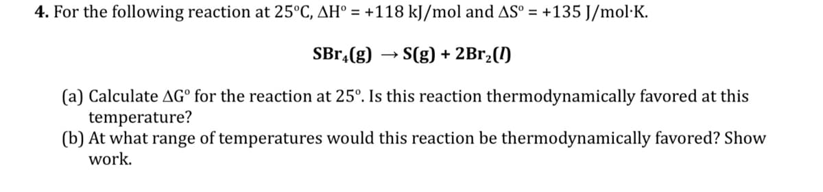 4. For the following reaction at 25°C, AH° = +118 kJ/mol and AS° = +135 J/mol·K.
SBr,(g)
S(g) + 2Br,(1)
(a) Calculate AG° for the reaction at 25°. Is this reaction thermodynamically favored at this
temperature?
(b) At what range of temperatures would this reaction be thermodynamically favored? Show
work.
