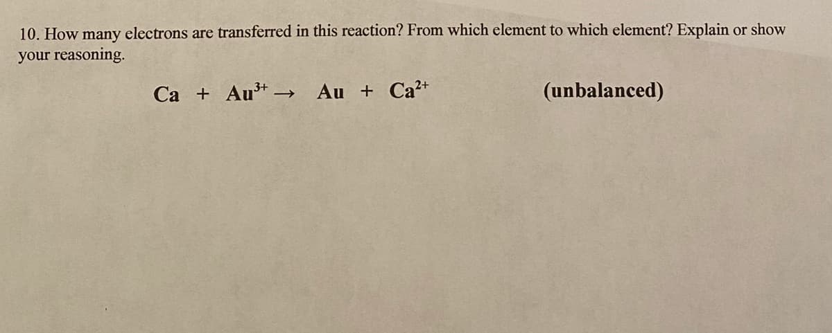 10. How many electrons are transferred in this reaction? From which element to which element? Explain or show
your reasoning.
Ca + Aut –
Au + Ca+
(unbalanced)
