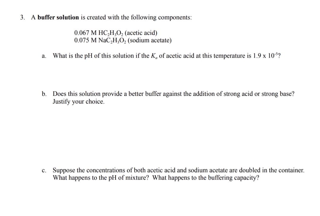 3. A buffer solution is created with the following components:
0.067 M HC,H3O, (acetic acid)
0.075 M NaC,H;O, (sodium acetate)
What is the pH of this solution if the K, of acetic acid at this temperature is 1.9 x 10$?
а.
b. Does this solution provide a better buffer against the addition of strong acid or strong base?
Justify your choice.
c. Suppose the concentrations of both acetic acid and sodium acetate are doubled in the container.
What happens to the pH of mixture? What happens to the buffering capacity?
