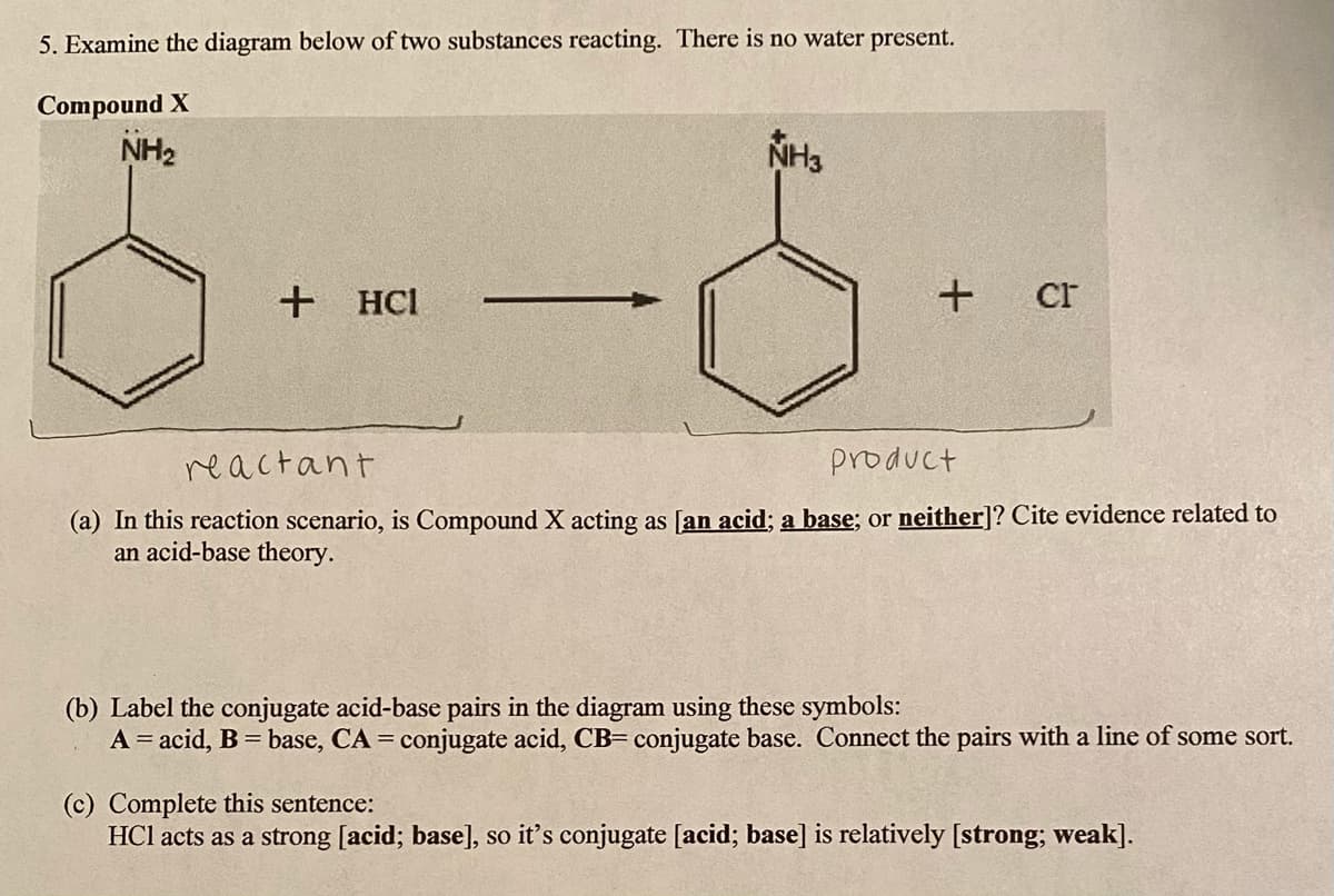 5. Examine the diagram below of two substances reacting. There is no water present.
Compound X
NH2
NH3
+ HCl
cr
reactant
product
(a) In this reaction scenario, is Compound X acting as [an acid; a base; or neither]? Cite evidence related to
an acid-base theory.
(b) Label the conjugate acid-base pairs in the diagram using these symbols:
A = acid, B = base, CA = conjugate acid, CB= conjugate base. Connect the pairs with a line of some sort.
%3D
(c) Complete this sentence:
HCl acts as a strong [acid; base], so it's conjugate [acid; base] is relatively [strong; weak].

