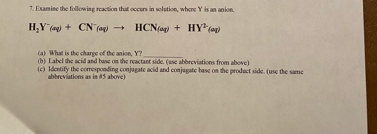 7. Examine the following reaction that occurs in solution, where Y is an anion.
H,Y (aq) + CN (aq) →
HCN(aq) + HY² (aq)
(a) What is the charge of the anion, Y?
(b) Label the acid and base on the reactant side. (use abbreviations from above)
(c) Identify the corresponding conjugate acid and conjugate base on the product side. (use the same
abbreviations as in #5 above)

