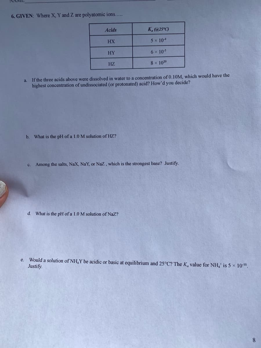 6. GIVEN: Where X, Y and Z are polyatomic ions...
Acids
K. (@25°C)
HX
5 x 104
HY
6 x 105
HZ
8 x 1020
a. If the three acids above were dissolved in water to a concentration of 0.10M, which would have the
highest concentration of undissociated (or protonated) acid? How'd you decide?
b. What is the pH of a 1.0 M solution of HZ?
Among the salts, NaX, NaY, or Naz , which is the strongest base? Justify.
C.
d. What is the pH of a 1.0 M solution of NaZ?
Would a solution of NH,Y be acidic or basic at equilibrium and 25°C? The K value for NH, is 5 x 10-10.
Justify.
е.
8
