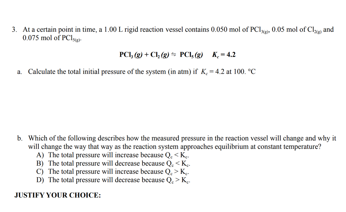 3. At a certain point in time, a 1.00 L rigid reaction vessel contains 0.050 mol of PCI3@), 0.05 mol of Cle) and
0.075 mol of PCI5(g)-
2(g)
PCI, (g) + Cl, (g) – PCI5 (g) K = 4.2
a. Calculate the total initial pressure of the system (in atm) if K.= 4.2 at 100. °C
b. Which of the following describes how the measured pressure in the reaction vessel will change and why it
will change the way that way as the reaction system approaches equilibrium at constant temperature?
A) The total pressure will increase because Q. < K..
B) The total pressure will decrease because Q. < K..
C) The total pressure will increase because Q. > K..
D) The total pressure will decrease because Q. > K.
JUSTIFY YOUR CHOICE:
