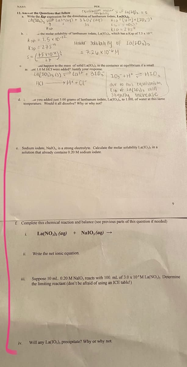 NAMI
PER
equilibnum molar of Lafs, =S
12. Answer the Questions that follow
Write the Ksp expression for the dissolution of lanthanum iodate, La(I0,)
La(IO,), La3 (ag) t 3105 (aq)
solu bility
a.
3s
Ksp
e the molar solubility of lanthanum iodate, La(IO,)., which has a Ksp of 7.5 x 1012
ksp= 2754
b.
Ksp = 1,5 x ID-12
esp = 2754
Molar sdubility of Lalto),
= 7.216 K10-6 M
2子
c.
uld happen to the mass of solid La(IO,), in the container at equilibrium if a small
ai. unt 1.0 M HCI were added? Justify your response.
Lal10.)3 (5) F
last + 3LO5 10+H+ HIO3
due to this cauilibrium,
Esp of La(t0,ls will
Slignrly incease
se you added just 5.00 grams of lanthanum iodate, La(IO,)), to 1.00L of water at this same
HCI
d. 2
temperature. Would it all dissolve? Why or why not?
e. Sodium iodate, NalO,, is a strong electrolyte. Calculate the molar solubility La(IO,), in a
solution that already contains 0.20 M sodium iodate.
9
f Complete this chemical reaction and balance (see previous parts of this question if needed)
La(NO,); (aq)
+ NaIO, (aq) →
1.
i.
Write the net ionic equation.
Suppose 10 mL. 0.20 M NalO, reacts with 100, mL of 3.0 x 10 M La(NO,), Determine
the limiting reactant (don't be afraid of using an ICE table!)
ii.
iv.
Will any La(IO,)a precipitate? Why or why not.
