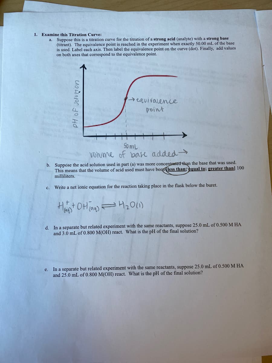 1. Examine this Titration Curve:
a. Suppose this is a titration curve for the titration of a strong acid (analyte) with a strong base
(titrant). The equivalence point is reached in the experiment when exactly 50.00 mL of the base
is used. Label each axis. Then label the equivalence point on the curve (dot). Finally, add values
on both axes that correspond to the equivalence point.
reavivalencce
point
50 mL
VOlume of base added-
b. Suppóse the acid solution used in part (a) was more concentrated than the base that was used.
This means that the volume of acid used must have beenless than; equal to; greater than] 100
milliliters.
Write a net ionic equation for the reaction taking place in the flask below the buret.
с.
Ht OHian)
d. In a separate but related experiment with the same reactants, suppose 25.0 mL of 0.500 M HA
and 3.0 mL of 0.800 M(OH) react. What is the pH of the final solution?
e. In a separate but related experiment with the same reactants, suppose 25.0 mL of 0.500 M HA
and 25.0 mL of 0.800 M(OH) react. What is the pH of the final solution?
PH of jolution
