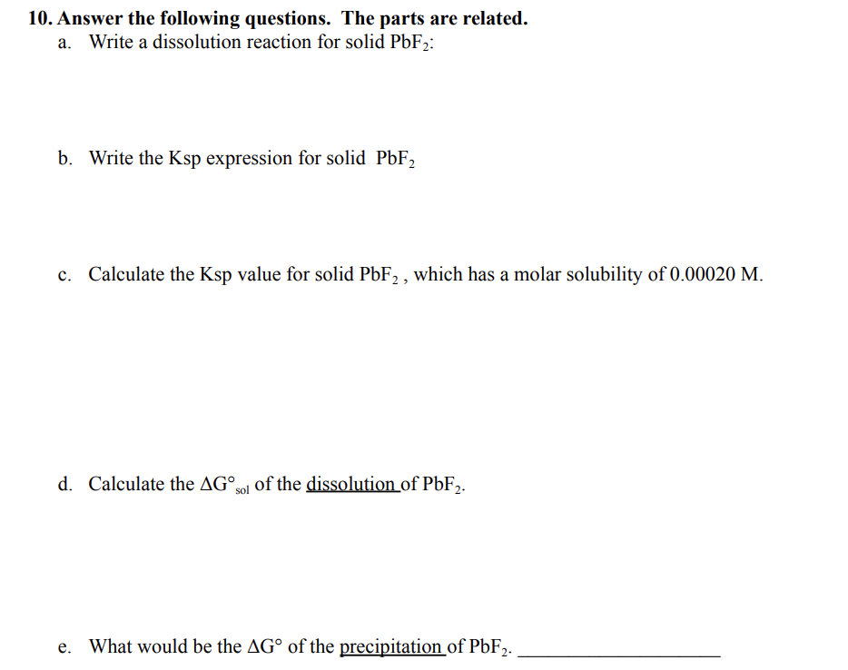 10. Answer the following questions. The parts are related.
Write a dissolution reaction for solid PbF2:
b. Write the Ksp expression for solid PbF,
c. Calculate the Ksp value for solid PbF, , which has a molar solubility of 0.00020 M.
d. Calculate the AG°ol of the dissolution of PbF,.
What would be the AG° of the precipitation of P6F2.
