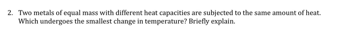 2. Two metals of equal mass with different heat capacities are subjected to the same amount of heat.
Which undergoes the smallest change in temperature? Briefly explain.
