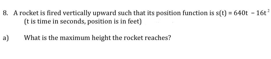 8. A rocket is fired vertically upward such that its position function is s(t) = 640t – 16t?
(t is time in seconds, position is in feet)
a)
What is the maximum height the rocket reaches?
