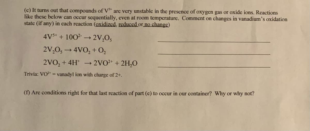 (e) It turns out that compounds of V" are very unstable in the presence of oxygen gas or oxide ions. Reactions
like these below can occur sequentially, even at room temperature. Comment on changes in vanadium's oxidation
state (if any) in each reaction (oxidized, reduced or no change)
4V$+ + 100→ 2V,O5
2V,0, → 4VO, + O,
2VO, + 4H
→2VO2 +2H,O
Trivia: VO2 = vanadyl ion with charge of 2+.
(f) Are conditions right for that last reaction of part (e) to occur in our container? Why or why not?
