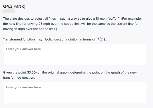 Q4.3 Part c)
The state decides to adjust all fines in such a way as to give a 10 mph "buffer". (For example,
the new fine for driving 25 mph over the speed limit will be the same as the current fine for
driving 15 mph over the speed limit.)
Transformed function in symbolic function notation in terms of f(n).
Enter your answer here
Given the point (10,50) on the original graph, determine the point on the graph of the new
transformed function.
Enter your answer here
