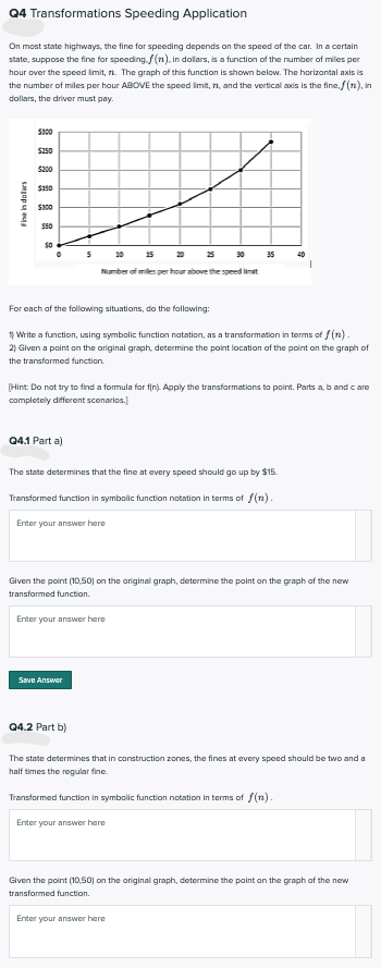 Q4 Transformations Speeding Application
On most state highways, the fine for speeding depends on the speed of the car. In a certain
state, suppose the fine for speeding. f(n). in dollars, is a function of the number of miles per
hour over the speed imit, n. The graph of this function is shown below. The horizontal axis is
the number of miles per hour ABOVE the speed imit, n, and the vertical axdis is the fine,f (n), in
dollars, the driver must pay.
$250
$200
$50
25 20
20
15
20
35
Number of miles per hour above the speed limit
For each of the following situations, do the following:
1 Write a function, using symbolic function natation, as a transformation in terms of f (n).
2) Given a point on the original graph, determine the point location of the point on the graph of
the transformed function
(Hint: Do nat try to find a formula for fin). Apply the transformations to point. Parts a b and care
completely different scenarios.)
Q4.1 Part a)
The state determines that the fine at every speed should go up by $15.
Transformed function in symbolic function notation in terms of f(n).
Enter your answer here
Given the point (10,50) on the ariginal graph, determine the point an the graph of the new
transformed function.
Enter your answer here
Save Answer
Q4.2 Part b)
The state determines that in construction zones, the fines at every speed should be two and a
half times the regular fine.
Transformed function in symbolic function notation in terms of f(n).
Enter your answer here
Given the point (10,50) on the ariginal graph, determine the paint on the graph of the new
transformed function.
Enter your answer here
