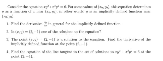 Consider the equation ry³ +r°y? = 6. For some values of (ro, y), this equation determines
y as a function of x near (r9, Y0); in other words, y is an implicitly defined function near
(ro, Y0).
1. Find the derivative in general for the implicitly defined function.
2. Is (r, y) = (2, –1) one of the solutions to the equation?
3. The point (z, y) = (2, –1) is a solution to the equation. Find the derivative of the
implicitly defined function at the point (2, – 1).
4. Find the equation of the line tangent to the set of solutions to ry + r*7 = 6 at the
point (2, –1).
