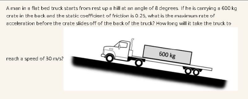 A man in a flat bed truck starts from rest up a hill at an angle of 8 degrees. If he is carrying a 600 kg
crate in the back and the static coefficient of friction is 0.25, what is the maximum rate of
acceleration before the crate slides off of the back of the truck? How long will it take the truck to
600 kg
reach a speed of 30 m/s?
