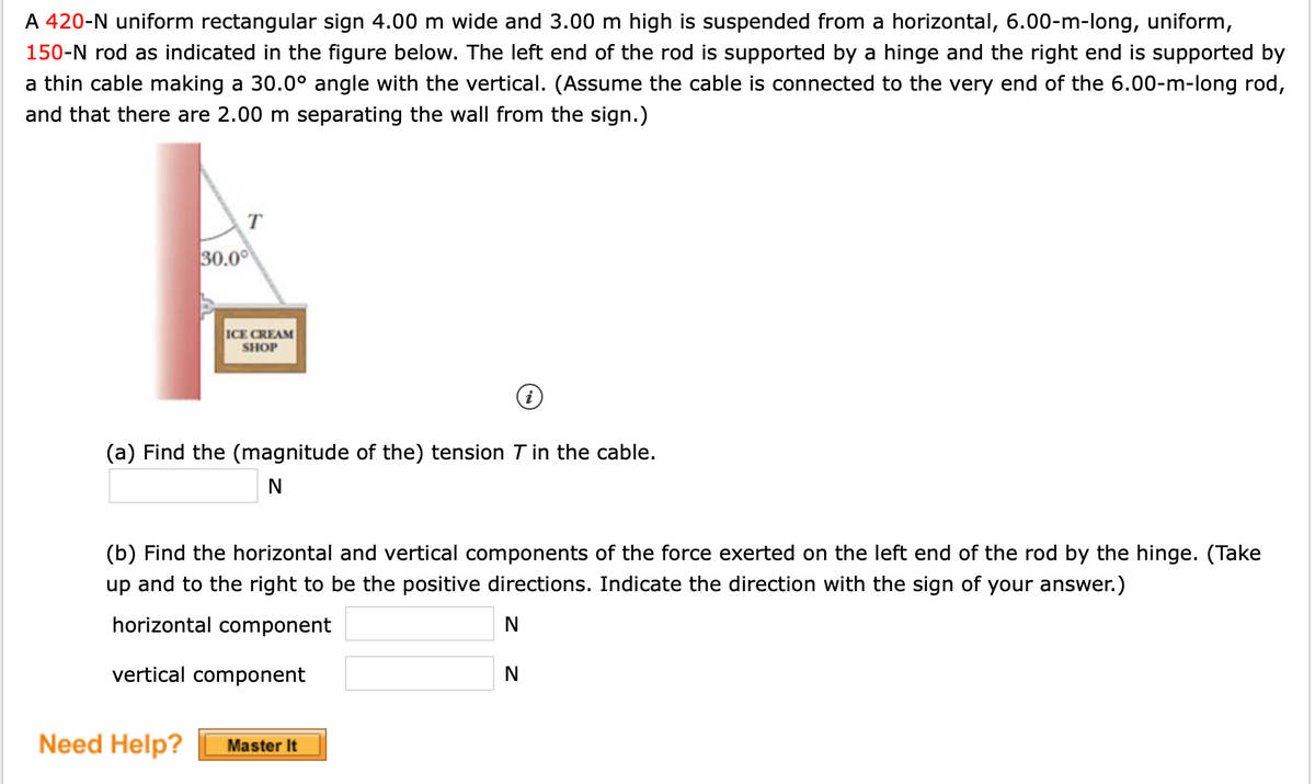 A 420-N uniform rectangular sign 4.00 m wide and 3.00 m high is suspended from a horizontal, 6.00-m-long, uniform,
150-N rod as indicated in the figure below. The left end of the rod is supported by a hinge and the right end is supported by
a thin cable making a 30.0° angle with the vertical. (Assume the cable is connected to the very end of the 6.00-m-long rod,
and that there are 2.00 m separating the wall from the sign.)
T
30.0
ICE CREAM
SHOP
(a) Find the (magnitude of the) tension T in the cable.
(b) Find the horizontal and vertical components of the force exerted on the left end of the rod by the hinge. (Take
up and to the right to be the positive directions. Indicate the direction with the sign of your answer.)
horizontal component
vertical component
N
Need Help?
Master It

