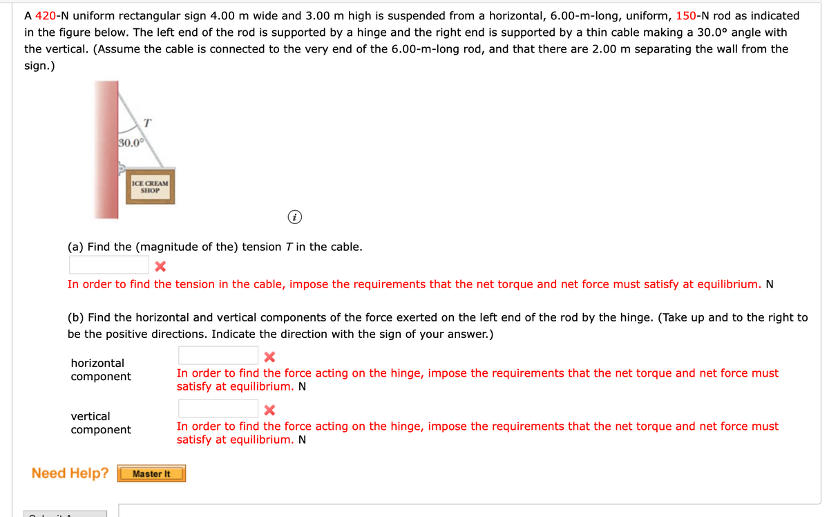 A 420-N uniform rectangular sign 4.00 m wide and 3.00 m high is suspended from a horizontal, 6.00-m-long, uniform, 150-N rod as indicated
in the figure below. The left end of the rod is supported by a hinge and the right end is supported by a thin cable making a 30.0° angle with
the vertical. (Assume the cable is connected to the very end of the 6.00-m-long rod, and that there are 2.00 m separating the wall from the
sign.)
T
30.00
ICE CREAM
SHOP
(a) Find the (magnitude of the) tension T in the cable.
In order to find the tension in the cable, impose the requirements that the net torque and net force must satisfy at equilibrium. N
(b) Find the horizontal and vertical components of the force exerted on the left end of the rod by the hinge. (Take up and to the right to
be the positive directions. Indicate the direction with the sign of your answer.)
horizontal
In order to find the force acting on the hinge, impose the requirements that the net torque and net force must
satisfy at equilibrium. N
component
vertical
In order to find the force acting on the hinge, impose the requirements that the net torque and net force must
satisfy at equilibrium. N
component
Need Help?
Master It
