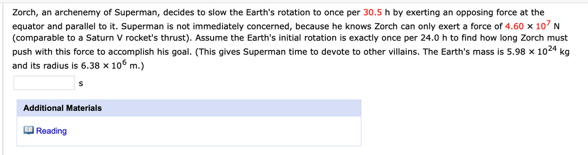 Zorch, an archenemy of Superman, decides to slow the Earth's rotation to once per 30.5 h by exerting an opposing force at the
equator and parallel to it. Superman is not immediately concerned, because he knows Zorch can only exert a force of 4.60 x 10' N
(comparable to a Saturn V rocket's thrust). Assume the Earth's initial rotation is exactly once per 24.0 h to find how long Zorch must
push with this force to accomplish his goal. (This gives Superman time to devote to other villains. The Earth's mass is 5.98 × 1024 kg
and its radius is 6.38 x 106 m.)
Additional Materials
|Reading
