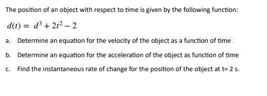 The position of an object with respect to time is given by the following function:
d(t) = d³ +21²-2
a. Determine an equation for the velocity of the object as a function of time
b. Determine an equation for the acceleration of the object as function of time
C. Find the instantaneous rate of change for the position of the object at t= 2 s.