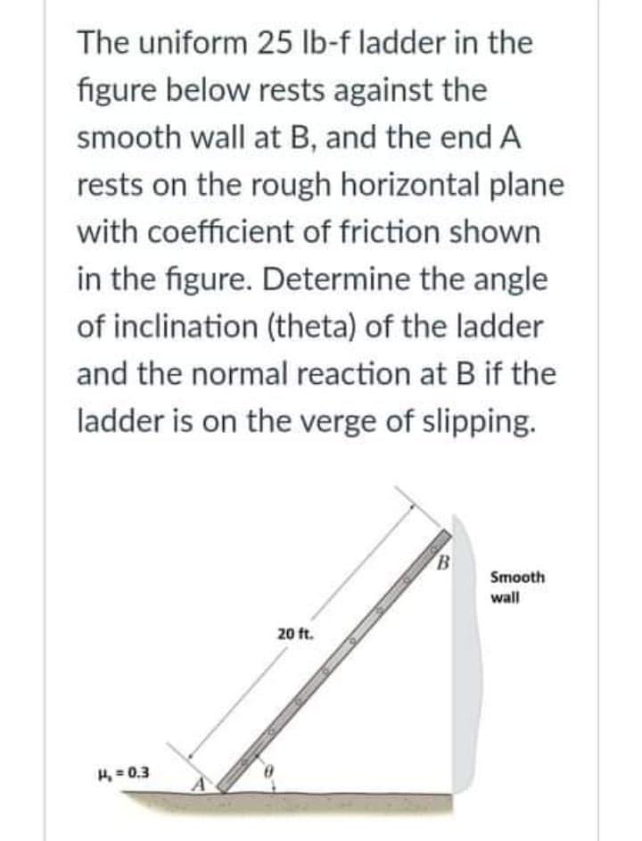 The uniform 25 Ib-f ladder in the
figure below rests against the
smooth wall at B, and the end A
rests on the rough horizontal plane
with coefficient of friction shown
in the figure. Determine the angle
of inclination (theta) of the ladder
and the normal reaction at B if the
ladder is on the verge of slipping.
B
Smooth
wall
20 ft.
H = 0.3
