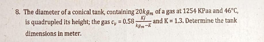 8. The diameter of a conical tank, containing 20kgm of a gas at 1254 KPaa and 46°C,
is quadrupled its height; the gas c,
K]
and K 1.3. Determine the tank
kgm-K
= 0.58
%3D
dimensions in meter.
