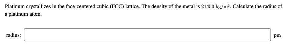 Platinum crystallizes in the face-centered cubic (FCC) lattice. The
a platinum atom.
density of the metal is 21450 kg/m³. Calculate the radius of
radius:
pm
